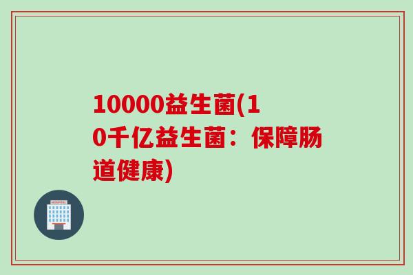 10000益生菌(10千亿益生菌:保障肠道健康) 10000益生菌(10千亿益生菌:保障肠道健康)