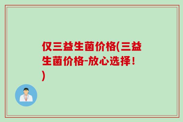 仅三益生菌价格(三益生菌价格-放心选择!) 仅三益生菌价格(三益生菌价格-放心选择!)