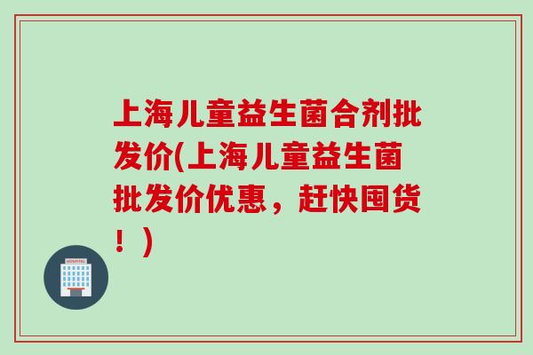 上海儿童益生菌合剂批发价(上海儿童益生菌批发价优惠，赶快囤货！)