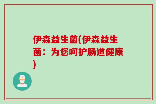 伊森益生菌(伊森益生菌:为您呵护肠道健康) 伊森益生菌(伊森益生菌:为您呵护肠道健康)