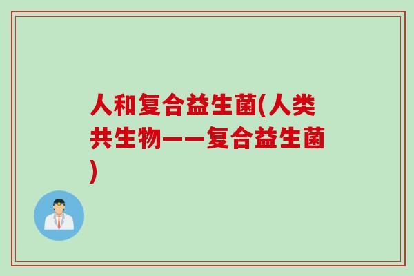 人和复合益生菌(人类共生物——复合益生菌) 人和复合益生菌(人类共生物——复合益生菌)