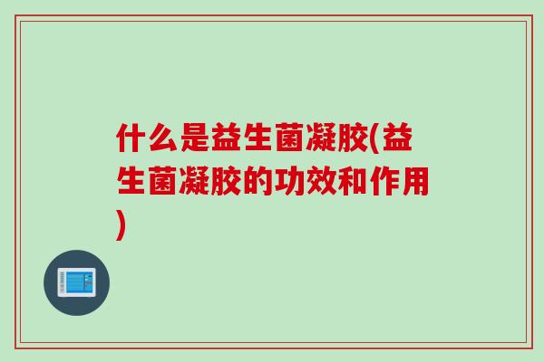 什么是益生菌凝胶(益生菌凝胶的功效和作用) 什么是益生菌凝胶(益生菌凝胶的功效和作用)