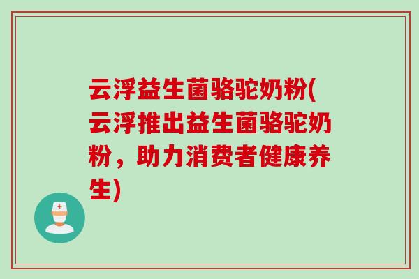 云浮益生菌骆驼奶粉(云浮推出益生菌骆驼奶粉，助力消费者健康养生)