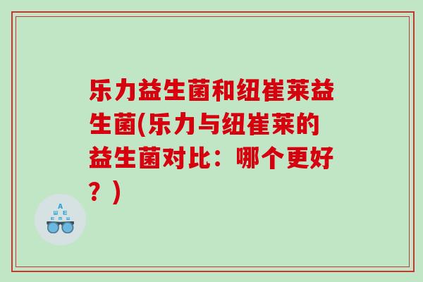 乐力益生菌和纽崔莱益生菌(乐力与纽崔莱的益生菌对比:哪个更好?) 乐力益生菌和纽崔莱益生菌(乐力与纽崔莱的益生菌对比:哪个更好?)