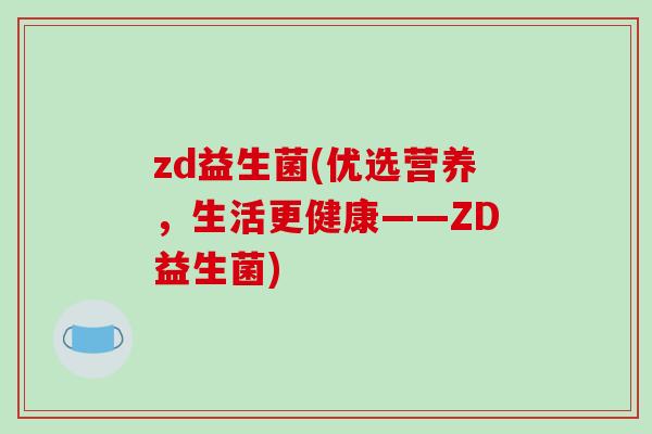 zd益生菌(优选营养,生活更健康——ZD益生菌) zd益生菌(优选营养,生活更健康——ZD益生菌)