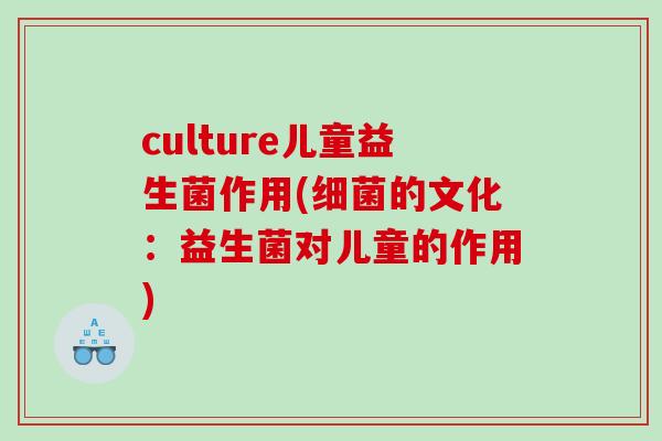 culture儿童益生菌作用(的文化:益生菌对儿童的作用) culture儿童益生菌作用(的文化:益生菌对儿童的作用)