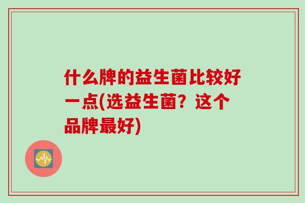 什么牌的益生菌比较好一点(选益生菌?这个品牌好) 什么牌的益生菌比较好一点(选益生菌?这个品牌好)