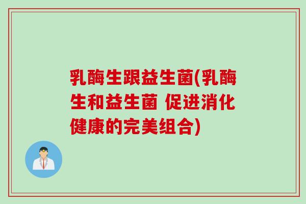 乳酶生跟益生菌(乳酶生和益生菌 促进消化健康的完美组合) 乳酶生跟益生菌(乳酶生和益生菌 促进消化健康的完美组合)