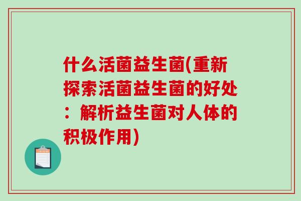 什么活菌益生菌(重新探索活菌益生菌的好处：解析益生菌对人体的积极作用)