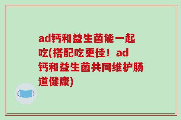 ad钙和益生菌能一起吃(搭配吃更佳!ad钙和益生菌共同维护肠道健康) ad钙和益生菌能一起吃(搭配吃更佳!ad钙和益生菌共同维护肠道健康)