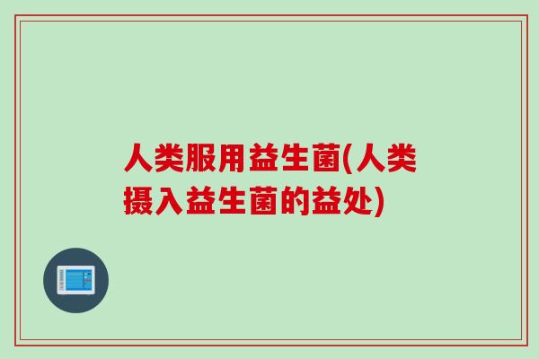人类服用益生菌(人类摄入益生菌的益处)