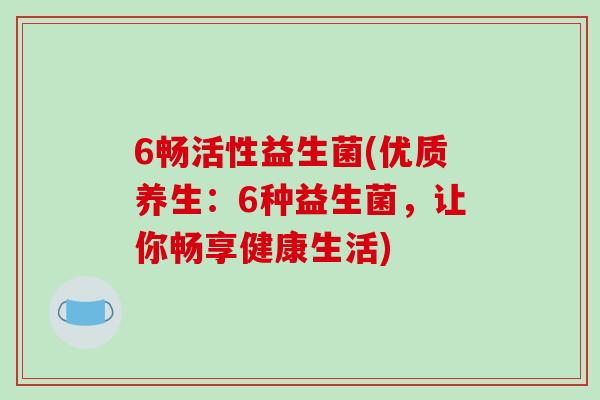 6畅活性益生菌(优质养生:6种益生菌,让你畅享健康生活) 6畅活性益生菌(优质养生:6种益生菌,让你畅享健康生活)