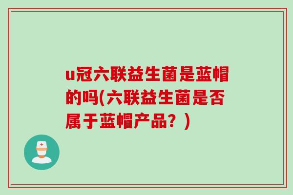 u冠六联益生菌是蓝帽的吗(六联益生菌是否属于蓝帽产品？)