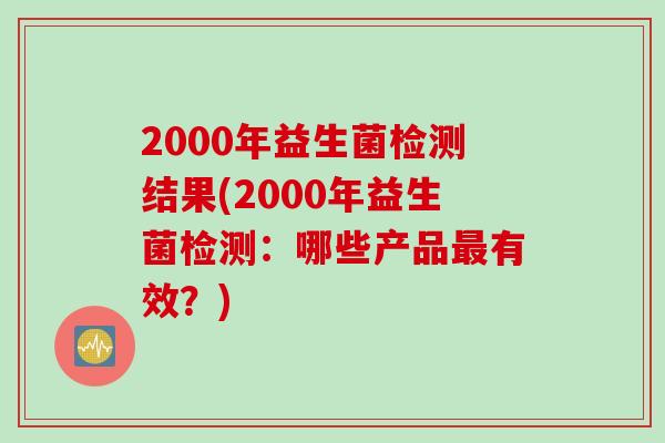 2000年益生菌检测结果(2000年益生菌检测:哪些产品有效?) 2000年益生菌检测结果(2000年益生菌检测:哪些产品有效?)