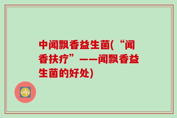 中闻飘香益生菌(“闻香扶疗”——闻飘香益生菌的好处) 中闻飘香益生菌(“闻香扶疗”——闻飘香益生菌的好处)
