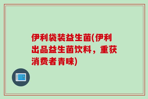 伊利袋装益生菌(伊利出品益生菌饮料,重获消费者青睐) 伊利袋装益生菌(伊利出品益生菌饮料,重获消费者青睐)