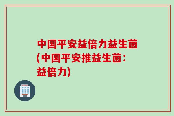 中国平安益倍力益生菌(中国平安推益生菌:益倍力) 中国平安益倍力益生菌(中国平安推益生菌:益倍力)