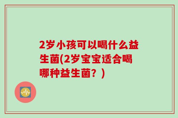 2岁小孩可以喝什么益生菌(2岁宝宝适合喝哪种益生菌?) 2岁小孩可以喝什么益生菌(2岁宝宝适合喝哪种益生菌?)