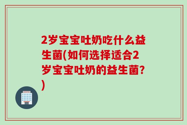 2岁宝宝吐奶吃什么益生菌(如何选择适合2岁宝宝吐奶的益生菌？)