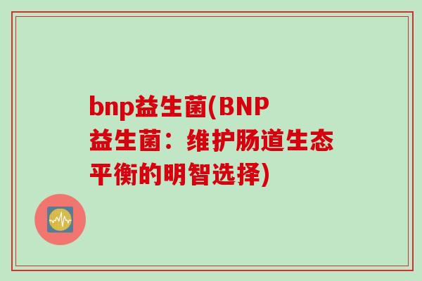bnp益生菌(BNP益生菌:维护肠道生态平衡的明智选择) bnp益生菌(BNP益生菌:维护肠道生态平衡的明智选择)