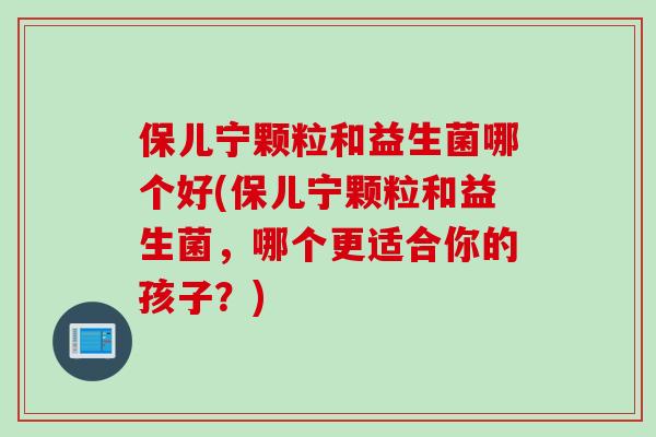 保儿宁颗粒和益生菌哪个好(保儿宁颗粒和益生菌,哪个更适合你的孩子?) 保儿宁颗粒和益生菌哪个好(保儿宁颗粒和益生菌,哪个更适合你的孩子?)