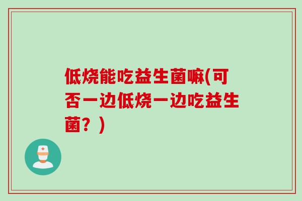 低烧能吃益生菌嘛(可否一边低烧一边吃益生菌?) 低烧能吃益生菌嘛(可否一边低烧一边吃益生菌?)