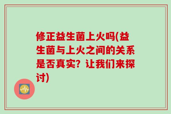 修正益生菌上火吗(益生菌与上火之间的关系是否真实?让我们来探讨) 修正益生菌上火吗(益生菌与上火之间的关系是否真实?让我们来探讨)