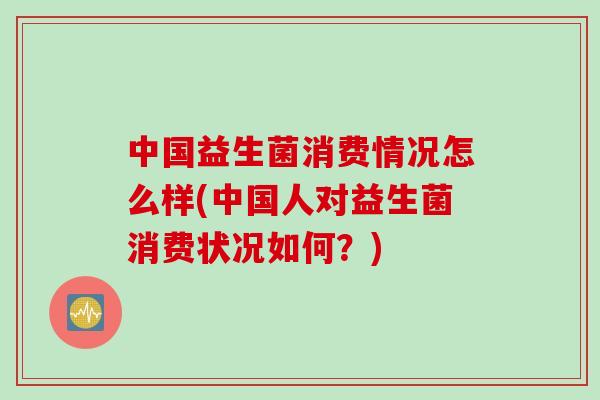 中国益生菌消费情况怎么样(中国人对益生菌消费状况如何？)