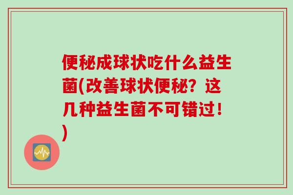 成球状吃什么益生菌(改善球状?这几种益生菌不可错过!) 成球状吃什么益生菌(改善球状?这几种益生菌不可错过!)