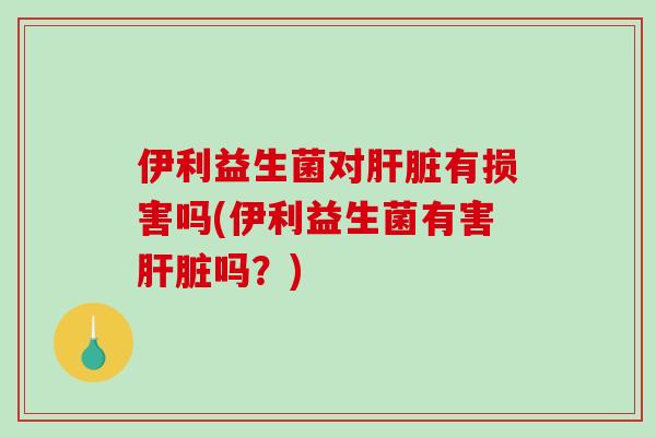 伊利益生菌对肝脏有损害吗(伊利益生菌有害肝脏吗？)