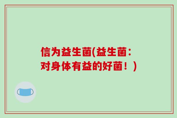 信为益生菌(益生菌:对身体有益的好菌!) 信为益生菌(益生菌:对身体有益的好菌!)