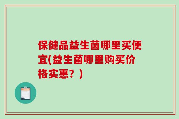 保健品益生菌哪里买便宜(益生菌哪里购买价格实惠？)