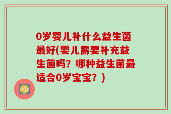 0岁婴儿补什么益生菌好(婴儿需要补充益生菌吗？哪种益生菌适合0岁宝宝？)