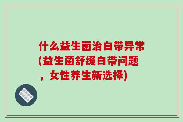 什么益生菌治白带异常(益生菌舒缓白带问题，女性养生新选择)