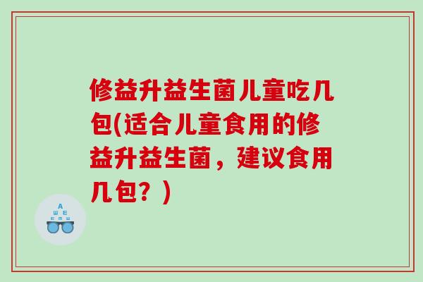 修益升益生菌儿童吃几包(适合儿童食用的修益升益生菌,建议食用几包?) 修益升益生菌儿童吃几包(适合儿童食用的修益升益生菌,建议食用几包?)