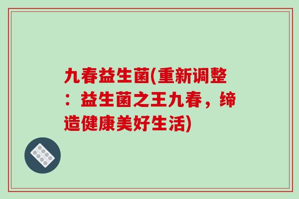 九春益生菌(重新调整：益生菌之王九春，缔造健康美好生活)