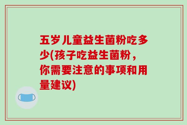 五岁儿童益生菌粉吃多少(孩子吃益生菌粉，你需要注意的事项和用量建议)