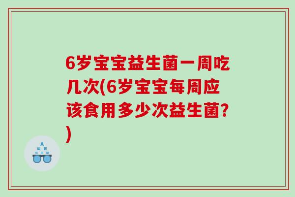 6岁宝宝益生菌一周吃几次(6岁宝宝每周应该食用多少次益生菌？)