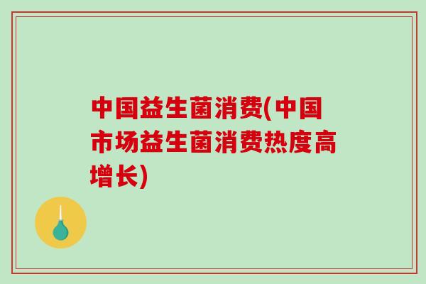 中国益生菌消费(中国市场益生菌消费热度高增长)