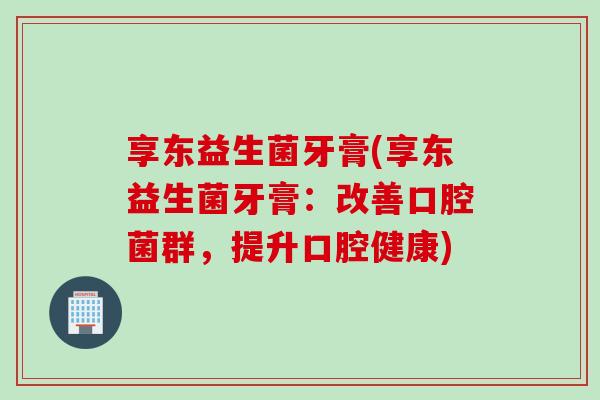 享东益生菌牙膏(享东益生菌牙膏：改善口腔菌群，提升口腔健康)