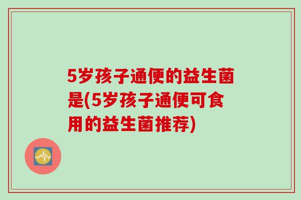 5岁孩子通便的益生菌是(5岁孩子通便可食用的益生菌推荐)