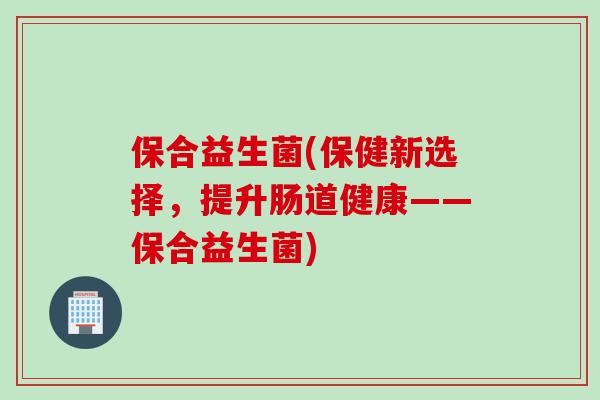 保合益生菌(保健新选择，提升肠道健康——保合益生菌)