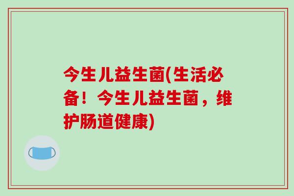 今生儿益生菌(生活必备！今生儿益生菌，维护肠道健康)