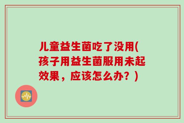 儿童益生菌吃了没用(孩子用益生菌服用未起效果，应该怎么办？)