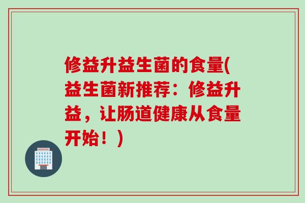 修益升益生菌的食量(益生菌新推荐：修益升益，让肠道健康从食量开始！)