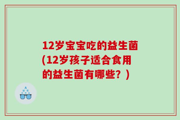 12岁宝宝吃的益生菌(12岁孩子适合食用的益生菌有哪些？)