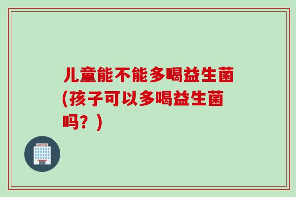 儿童能不能多喝益生菌(孩子可以多喝益生菌吗？)