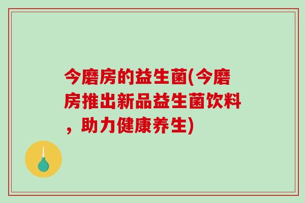 今磨房的益生菌(今磨房推出新品益生菌饮料，助力健康养生)
