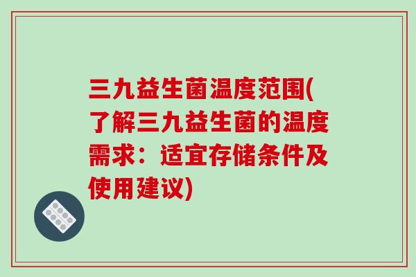 三九益生菌温度范围(了解三九益生菌的温度需求：适宜存储条件及使用建议)