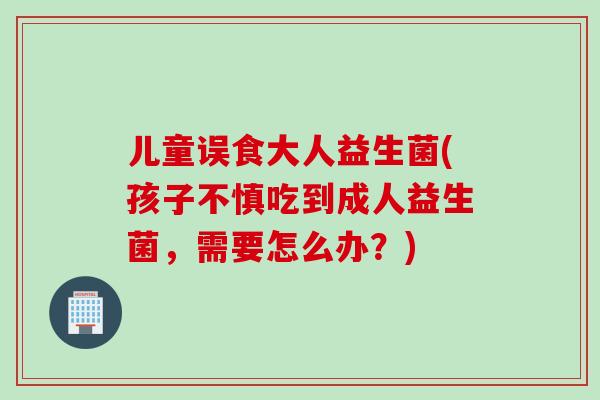 儿童误食大人益生菌(孩子不慎吃到成人益生菌，需要怎么办？)